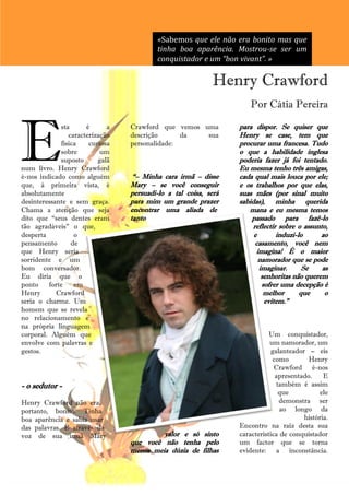 «Sabemos que ele não era bonito mas que
                                          tinha boa aparência. Mostrou-se ser um
                                          conquistador e um “bon vivant”. »

                                                            Henry Crawford
                                                                      Por Cátia Pereira




E
              sta      é      a   Crawford que vemos uma          para dispor. Se quiser que
                 caracterização   descrição      da   sua         Henry se case, tem que
              física    curiosa   personalidade:                  procurar uma francesa. Tudo
              sobre         um                                    o que a habilidade inglesa
              suposto      galã                                   poderia fazer já foi tentado.
num livro. Henry Crawford                                         Eu mesma tenho três amigas,
é-nos indicado como alguém         ―– Minha cara irmã – disse     cada qual mais louca por ele;
que, à primeira vista, é          Mary – se você conseguir        e os trabalhos por que elas,
absolutamente                     persuadi-lo a tal coisa, será   suas mães (por sinal muito
desinteressante e sem graça.      para mim um grande prazer       sabidas), minha querida
Chama a atenção que seja          encontrar uma aliada de            mana e eu mesma temos
dito que ―seus dentes eram        tanto                               passado para fazê-lo
tão agradáveis‖ o que,                                                 reflectir sobre o assunto,
desperta           o                                                   e        induzi-lo     ao
pensamento        de                                                    casamento, você nem
que Henry seria                                                         imagina! É o maior
sorridente e um                                                          namorador que se pode
bom conversador.                                                         imaginar.       Se    as
Eu diria que o                                                            senhoritas não querem
ponto    forte     em                                                     sofrer uma decepção é
Henry       Crawford                                                       melhor       que     o
seria o charme. Um                                                         evitem.‖
homem que se revela
no relacionamento e
na própria linguagem
corporal. Alguém que                                                         Um conquistador,
envolve com palavras e                                                       um namorador, um
gestos.                                                                       galanteador – eis
                                                                              como        Henry
                                                                               Crawford é-nos
                                                                               apresentado.     E
- o sedutor -                                                                   também é assim
                                                                                 que          ele
Henry Crawford não era,                                                          demonstra ser
portanto, bonito. Tinha                                                          ao longo da
boa aparência e sabia usar                                                               história.
das palavras. É através da                                        Encontro na raiz desta sua
voz de sua irmã Mary                       valor e só sinto       característica de conquistador
                                  que você não tenha pelo         um factor que se torna
                                  menos meia dúzia de filhas      evidente: a inconstância.
                                             28
 