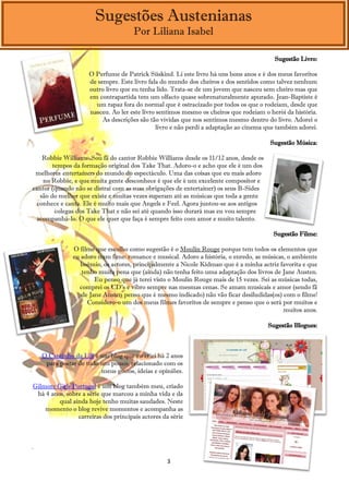 Sugestões Austenianas
                                      Por Liliana Isabel

                                                                                         Sugestão Livro:

                     O Perfume de Patrick Süskind. Li este livro há uns bons anos e é dos meus favoritos
                     de sempre. Este livro fala do mundo dos cheiros e dos sentidos como talvez nenhum
                     outro livro que eu tenha lido. Trata-se de um jovem que nasceu sem cheiro mas que
                     em contrapartida tem um olfacto quase sobrenaturalmente apurado. Jean-Baptiste é
                       um rapaz fora do normal que é ostracizado por todos os que o rodeiam, desde que
                     nasceu. Ao ler este livro sentimos mesmo os cheiros que rodeiam o herói da história.
                          As descrições são tão vívidas que nos sentimos mesmo dentro do livro. Adorei o
                                               livro e não perdi a adaptação ao cinema que também adorei.

                                                                                       Sugestão Música:

   Robbie Williams. Sou fã do cantor Robbie Williams desde os 11/12 anos, desde os
       tempos da formação original dos Take That. Adoro-o e acho que ele é um dos
 melhores entertainers do mundo do espectáculo. Uma das coisas que eu mais adoro
   no Robbie, e que muita gente desconhece é que ele é um excelente compositor e
cantor (quando não se distrai com as suas obrigações de entertainer) os seus B-Sides
  são do melhor que existe e muitas vezes superam até as músicas que toda a gente
 conhece e canta. Ele é muito mais que Angels e Feel. Agora juntou-se aos antigos
        colegas dos Take That e não sei até quando isso durará mas eu vou sempre
 acompanhá-lo. O que ele quer que faça é sempre feito com amor e muito talento.

                                                                                        Sugestão Filme:

               O filme que escolho como sugestão é o Moulin Rouge porque tem todos os elementos que
               eu adoro num fime: romance e musical. Adoro a história, o enredo, as músicas, o ambiente
                  boémio, os actores, principalmente a Nicole Kidman que é a minha actriz favorita e que
                  tenho muita pena que (ainda) não tenha feito uma adaptação dos livros de Jane Austen.
                       Eu penso que já terei visto o Moulin Rouge mais de 15 vezes. Sei as músicas todas,
                 comprei os CD's e vibro sempre nas mesmas cenas. Se amam musicais e amor (sendo fã
                  de Jane Austen penso que é mesmo indicado) não vão ficar desiludidas(os) com o filme!
                    Considero-o um dos meus filmes favoritos de sempre e penso que o será por muitos e
                                                                                            muitos anos.

                                                                                       Sugestão Blogues:



    O Cantinho da Lili é um blog que eu criei há 2 anos
     para postar de tudo um pouco, relacionado com os
                         meus gostos, ideias e opiniões.

Gilmore Girls Portugal é um blog também meu, criado
 há 4 anos, sobre a série que marcou a minha vida e da
         qual ainda hoje tenho muitas saudades. Neste
    momento o blog revive momentos e acompanha as
                carreiras dos principais actores da série



.

                                                  3
 
