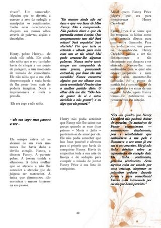 vivant‖. Um namorador.                                            Afinal quem Fanny Price
Alguém que se divertia a                                          julgava   que era  para
exercer a arte da sedução e     ―Eu mesmo ainda não sei           menosprezar       Henry
manipular os sentimentos.       bem o que vou fazer de Miss       Crawford?
Todas estas características     Fanny. Não a compreendo.
chegam aos nossos olhos         Não poderia dizer o que ela       Fanny Price é o nome que
através de palavras, acções e   pretendia ontem à noite. Que      lhe trespassa os lábios como
descrições.                     temperamento tem ela? Será        uma entrada directa para
                                solene? Será esquisita? Será      uma outra dimensão. Para
                                afectada? Por que teria se        um andar acima, um passo
                                retraído e olhado para mim        no desconhecido. Henry
Henry, pobre Henry… ele         com um ar tão sério? Mal          Crawford passou a ver tão
ainda não sabia. Ele ainda      pude arrancar-lhe algumas         distintamente       e      tão
não sabia que o seu caminho     palavras. Nunca estive tanto      claramente que chegava a ser
havia de chegar a um ponto      tempo em companhia de             ofuscado. Nasceu-lhe um
de paragem, a um momento        uma jovem, procurando             sentimento para o qual não
de tomada de consciência.       entretê-la, que fosse tão mal     estava preparado e nem
Ele não sabia que a sua vida    sucedido! Nunca encontrei         sequer sabia encontrar-lhe
despreocupada e vazia havia     alguém que me olhasse com         definição. Se o ponto de
de lhe pesar bem mais do        tanta severidade! Preciso tirar   partida foi a concretização de
poderia imaginar. Nada o        o melhor partido disto. O         um capricho e o sanar de um
impressionava e nada o          olhar dela me diz: ―Não hei-      orgulho ferido, agora Fanny
prendia.                        de gostar de si e estou           tomou-lhe totalmente os
                                decidida a não gostar‖; e eu      pensamentos e o coração.
Ele era cego e não sabia.       digo que ela gostará.‖


                                                                  ―Era um quadro que Henry
- ele era cego mas passou       Henry não podia acreditar         Crawford não poderia deixar
a ver –                         que Fanny não lhe caísse nas      de apreciar. Os atractivos de
                                graças quando as suas duas        Fanny      aumentavam       —
                                primas – Maria e Julia –          aumentavam       duplamente;
                                perderam-se de amor por ele.      pois a sensibilidade que
Ela sempre esteve ali ao        Ele não podia conceber que        embelezava a sua pele e
alcance de sua vista mas        isso fosse possível e afirmou     iluminava o seu rosto já era
nunca lhe havia dado a          para si próprio que havia de      em si um atractivo. Ele já não
devida atenção. Fanny, a        conquistar Fanny. Havia de        tinha dúvidas sobre as
discreta Fanny. A parente       empenhar toda a sua arte de       capacidades do coração dela.
pobre. A jovem tímida e         lisonja e de sedução para         Ela     tinha     sentimento,
silenciosa. A única mulher      cumprir a missão de juntar        genuíno sentimento. Seria
que se atreveu a não lhe        Fanny Price à sua lista de        alguma coisa ser amado por
conceder a atenção que ele      conquistas.                       uma criatura, despertar os
julgava ser merecedor. A                                          primeiros ardores daquela
única que demonstrou não                                          jovem e pura consciência!
encontrar o menor interesse                                       Estava mais interessado por
na sua pessoa.                                                    ela do que havia previsto.‖




                                            30
 