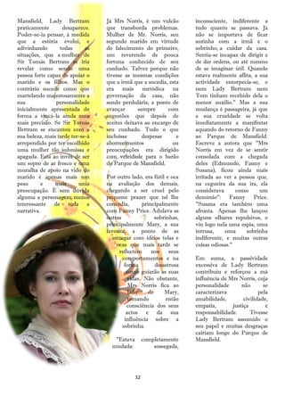 Mansfield, Lady Bertram           Já Mrs Norris, é um vulcão         inconsciente, indiferente a
praticamente       desaparece.    que transborda problemas.          tudo quanto se passava. Já
Poder-se-ia pensar, à medida      Mulher de Mr. Norris, seu          não se importava de ficar
que a estória evolui, e           segundo marido em virtude          sozinha com a irmã e o
adivinhando       todas      as   do falecimento do primeiro,        sobrinho, a cuidar da casa.
situações, que a mulher de        um reverendo de pouca              Sentia-se incapaz de dirigir e
Sir Tomás Bertram se iria         fortuna conhecido de seu           de dar ordens, ou até mesmo
revelar como sendo uma            cunhado. Talvez porque não         de se imaginar útil. Quando
pessoa forte capaz de apoiar o    tivesse as mesmas condições        estava realmente aflita, a sua
marido e os filhos. Mas o         que a irmã que a sucedia, esta     actividade entorpecia-se, e
contrário sucede como que         era mais metódica na               nem Lady Bertram nem
martelando majestosamente a       governação da casa, não            Tom tinham recebido dela o
sua             personalidade     sendo perdulária, a ponto de       menor auxílio." Mas a sua
inicialmente apresentada de       avançar      sempre      com       mudança é passageira, já que
forma a vincá-la ainda com        sugestões que depois de            a sua crueldade se volta
mais precisão. Se Sir Tomás       aceites deixava ao encargo de      imediatamente a manifestar
Bertram se encantou com a         seu cunhado. Tudo o que            aquando do retorno de Fanny
sua beleza, mais tarde ter-se-á   incluísse      despesas      e     ao Parque de Mansfield.
arrependido por ter escolhido     aborrecimentos             ou      Escreve a autora que "Mrs
uma mulher tão submissa e         preocupações era dirigido          Norris em vez de se sentir
apagada. Esta ao invés de ser     com veleidade para o barão         consolada com a chegada
um sopro de ar fresco e uma       do Parque de Mansfield.            deles (Edmundo, Fanny e
muralha de apoio na vido do                                          Susana), ficou ainda mais
marido é apenas mais um           Por outro lado, era fútil e oca    irritada ao ver a pessoa que,
peso       e    mais      uma     na avaliação dos demais,           na cegueira da sua ira, ela
preocupação. É sem dúvida         chegando a ser cruel pelo          considerava      como      um
alguma a personagem menos         pequeno prazer que tal lhe         demónio": Fanny Price.
interessante de toda a            concedia,       principalmente     "Susana era também uma
narrativa.                        com Fanny Price. Adulava as        afronta. Apenas lhe lançou
                                  outras                sobrinhas,   alguns olhares repulsivos, e
                                  principalmente Mary, a sua         viu logo nela uma espia, uma
                                  favorita, a ponto de as            intrusa,    uma      sobrinha
                                     estragar com ideias tolas e     indiferente, e muitas outras
                                       ocas que mais tarde se        coisas odiosas."
                                        reflectem     nos     seus
                                         comportamentos e na         Em suma, a passividade
                                           forma        desastrosa   excessiva de Lady Bertram
                                            como guiarão as suas     contribuiu e reforçou a má
                                            vidas. Não obstante,     influência de Mrs Norris, cuja
                                             Mrs Norris fica ao      personalidade      não       se
                                             lado    de     Mary,    caracterizava              pela
                                             tomando         então   amabilidade,        civilidade,
                                            consciência dos seus     empatia,       justiça        e
                                            actos e da sua           responsabilidade.      Tivesse
                                           influência sobre a        Lady Bertram assumido o
                                          sobrinha.                  seu papel e muitas desgraças
                                                                     cairiam longe do Parque de
                                     "Estava        completamente    Mansfield.
                                    mudada:             sossegada,




                                               32
 