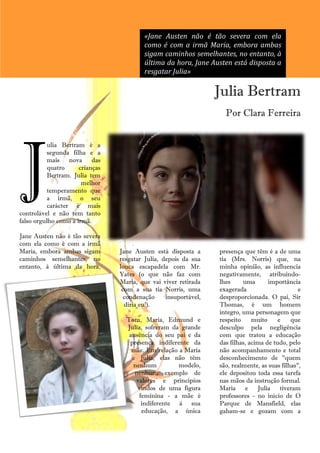 «Jane Austen não é tão severa com ela
                                          como é com a irmã Maria, embora ambas
                                          sigam caminhos semelhantes, no entanto, à
                                          última da hora, Jane Austen está disposta a
                                          resgatar Julia»

                                                                  Julia Bertram
                                                                    Por Clara Ferreira




J
           ulia Bertram é a
           segunda filha e a
           mais nova das
           quatro     crianças
           Bertram. Julia tem
                       melhor
           temperamento que
           a irmã, o seu
           carácter é mais
controlável e não tem tanto
falso orgulho como a irmã.

Jane Austen não é tão severa
com ela como é com a irmã
Maria, embora ambas sigam        Jane Austen está disposta a      presença que têm é a de uma
caminhos semelhantes, no         resgatar Julia, depois da sua    tia (Mrs. Norris) que, na
entanto, à última da hora,       louca escapadela com Mr.         minha opinião, as influencia
                                 Yates (o que não faz com         negativamente, atribuindo-
                                 Maria, que vai viver retirada    lhes     uma       importância
                                  com a sua tia Norris, uma       exagerada                      e
                                   condenação     insuportável,   desproporcionada. O pai, Sir
                                   diria eu!).                    Thomas, é um homem
                                                                  íntegro, uma personagem que
                                   Tom, Maria, Edmund e           respeito     muito     e    que
                                   Julia, sofreram da grande      desculpo pela negligência
                                    ausência do seu pai e da      com que tratou a educação
                                    presença indiferente da       das filhas, acima de tudo, pelo
                                     mãe. Em relação a Maria      não acompanhamento e total
                                     e Julia, elas não têm        desconhecimento de "quem
                                     nenhum          modelo,      são, realmente, as suas filhas",
                                      nenhum exemplo de           ele depositou toda essa tarefa
                                      valores e princípios        nas mãos da instrução formal.
                                       vindos de uma figura       Maria e Julia tiveram
                                       feminina - a mãe é         professores - no início de O
                                        indiferente à sua         Parque de Mansfield, elas
                                        educação, a única         gabam-se e gozam com a
                                            34
 