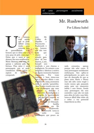«É   uma    personagem               socialmente
                                         embaraçosa»


                                                                   Mr. Rushworth
                                                                        Por Liliana Isabel




U
                m      homem    com           Mr
                com aquilo      Collins       de
                que se pode     Orgulho        e
                definir como    Preconceito.
                tendo     uma   Rushworth é
                extrema falta   um homem
de     personalidade.     Um    que não tem
homem que se deixa usar e é     nada         que
uma peça de peão num jogo.      chame          a
Deixa que o usem e que          atenção para
abusem dos seus sentimentos.    além da sua
Maria Bertram casa com ele      riqueza, é um
apenas e somente pela sua       homem sem
fortuna. Para mim é uma         conteúdo e sem charme e              nada     comunica,       apenas
personagem que se pode          inteligência. No entanto a sua       porque não sabe como. É
consideram idiota, talvez a     estupidez e idiotices é motivo       uma personagem socialmente
espécie    de      idiota       de alguns momentos bastante          embaraçosa. Isso aplica-se
comparado                       engraçados.       Por     vezes      principalmente na parte em
                                também é bom rirmo-nos               que ele desconfia do que se
                                com a parvoíce alheia e com          passa entre Maria e Henry
                                Rushworth esses momentos             mas não sabe como reagir e
                                estão à partida garantidos.          muito menos agir, passando
                                 Jane Austen mostra-nos com          assim para um casamento
                                  esta personagem que nem            infeliz e sem futuro. Sendo
                                   sempre o dinheiro é               uma personagem tão sem
                                    sinónimo de inteligência e       conteúdo e que não vai mais
                                     sentido de oportunidade         para além de tudo o que falei,
                                      no que diz respeito ao         torna-se difícil falar sobre ela
                                       seu      papel    social.     e sobre a tua potencial
                                        Dinheiro vs Educação.        importância na obra
                                         Uma            batalha
                                         constante em Mr
                                                    Rushworth.
                                           Rushworth torna-se
                                           então           uma
                                personagem que pouco ou



                                            36
 