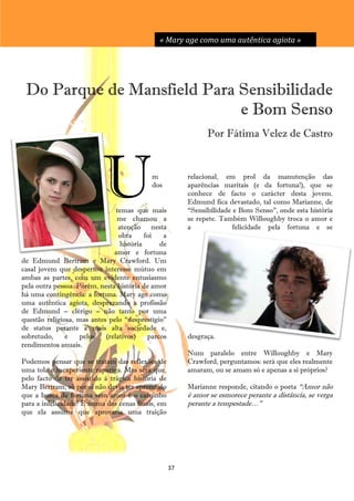 « Mary age como uma autêntica agiota »




 Do Parque de Mansfield Para Sensibilidade
                             e Bom Senso
                                                                Por Fátima Velez de Castro




                           U                m
                                            dos


                                temas que mais
                                me chamou a
                                                          relacional, em prol da manutenção das
                                                          aparências maritais (e da fortuna!), que se
                                                          conhece de facto o carácter desta jovem.
                                                          Edmund fica devastado, tal como Marianne, de
                                                          ―Sensibilidade e Bom Senso‖, onde esta história
                                                          se repete. Também Willoughby troca o amor e
                                 atenção nesta            a              felicidade pela fortuna e se
                                 obra      foi   a
                                  história      de
                               amor e fortuna
de Edmund Bertram e Mary Crawford. Um
casal jovem que despertou interesse mútuo em
ambas as partes, com um evidente entusiasmo
pela outra pessoa. Porém, nesta história de amor
há uma contingência: a fortuna. Mary age como
uma autêntica agiota, desprezando a profissão
de Edmund – clérigo – não tanto por uma
questão religiosa, mas antes pelo ―desprestígio‖
de status perante a mais alta sociedade e,
sobretudo,     e    pelos   (relativos)     parcos        desgraça.
rendimentos anuais.
                                                          Num paralelo entre Willoughby e Mary
Podemos pensar que se tratam das reflexões de             Crawford, perguntamos: será que eles realmente
uma tola e inexperiente rapariga. Mas será que,           amaram, ou se amam só e apenas a si próprios?
pelo facto de ter assistido à trágica história de
Mary Bertram, só por si não devia ter aprendido           Marianne responde, citando o poeta ―Amor não
que a busca de fortuna sem amor é o caminho               é amor se esmorece perante a distância, se verga
para a infelicidade? É numa das cenas finais, em          perante a tempestade…‖
que ela assume que aprovaria uma traição




                                                     37
 