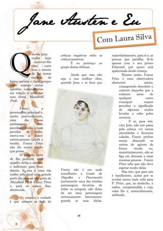 Q
               uerida Jane,      críticas negativas estão as   maioritariamente, para si e, as
               venho      hoje   críticas positivas.           poucas que partilha, fá-lo
                 escrever-lhe            E eu pertenço ao      apenas com o seu primo
               uma       carta   grupo destas últimas.         Edmund, por quem está
               com o intuito                                   apaixonada desde criança.
               de lhe tentar           Ainda que esta não             Mesmo assim, Fanny
               explicar, de      seja a sua melhor obra,       Price é uma observadora
forma sucinta e clara, porque    querida Jane, e se bem que    altamente               astuta,
razão existem tantas                                                conseguindo descobrir o
opiniões contraditórias                                             carácter daqueles que a
em relação a uma das                                                rodeiam      antes     de
suas obras, Mansfield                                               qualquer            outro
Park.                                                               conseguir          sequer
                                                                    perceber o significado
       Fanny,           a                                           de     algumas     acções
personagem principal é,                                             levadas a cabo pelos
muito provavelmente,                                                mesmos.
uma        das       suas                                                   E se, para nós,
personagens         mais                                            cara Jane, não nos passa
peculiares (senão a mais                                            pela cabeça ver tantas
peculiar     de    todas,                                           atrocidades e ficarmos
atrevo-me a dizer):                                                 caladas, Fanny prefere
extremamente calada e                                               tentar    dissuadir     os
tímida, Fanny Price                                                 outros de agirem de
não diz muito aquilo                                                forma      errada     ou,
que pensa.                                                          maioritariamente, não se
       O próprio facto                                              liga em demasia a essas
de lhe pedirem uma                                                  mesmas pessoas - Fanny
opinião deixa-a nervosa                                             Price sabe que não deve
o suficiente para ficar                                             esperar muito delas.
doente. E esta é uma das         Fanny não é em nada
                                                                      Mas isto, que para nós
razões pela qual uma grande      semelhante a Lizzie de
                                                               é insuficiente, acaba por se
parte das pessoas não gosta de   Orgulho    e    Preconceito
                                                               revelar numa mais valia para
Mansfield Park: Fanny Price      (certamente uma das minhas
                                                               F. Price, que, no desfecho, é
é, para os nossos dias,          personagens favoritas de
                                                               enfim, compreendida e cujo
aborrecida.                      todos os tempos), não deixa
                                                               valor lhe é, merecidamente,
                                 de ser uma personagem
                                                               atribuído.
     No entanto, a verdade       extremamente interessante:
é que mesmo ao lado de           guarda as suas ideias,



                                           38
 