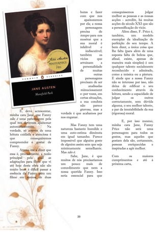 horas e fazer        conseguíssemos           julgar
                                              com que nos          melhor as pessoas e as nossas
                                                  apaixonemos      acções - acredite, há muitas
                                              por ela; a nossa     acções do século XXI que são
                                                   personagem      a personificação do vício.
                                              precisa        de            Além disso, F. Price é,
                                              tempo para nos       também,        um      modelo
                                              mostrar que a        exemplar da idealização de
                                              sua moral é          perfeição do seu tempo. A
                                              infalível       e    bem dizer, a única coisa que
                                                   indiscutível;   lhe falta (para além de uma
                                              também         os    suposta falta de beleza que,
                                              vícios        que    afinal, existe, apenas de
                                              arruínam        a    maneira mais simples) é um
                                                 personalidade     qualquer talento socialmente
                                              de        muitas     reconhecido e admirado,
                                                         outras    como a música ou a pintura.
                                                   personagens     E ainda que a nossa Fanny
                                              precisam de ser      não se interesse por isso, não
                                                     analisadas    deixa de edificar o seu
                                              minuciosament        conhecimento através da
                                              e: por vezes, em     leitura, sendo a capacidade de
                                              certas situações,    julgar        os        outros
                                              a sua conduta        correctamente, sem dúvida
                                              não        parece    alguma, o seu melhor talento,
                                              gravosa, mas a       a par da imutabilidade da sua
        E, devo acrescentar,
                                 verdade é que acabamos por        (rigorosa) moral.
minha cara Jane, que Fanny
                                 nos enganar.
não é uma personagem pela
                                                                          E, por isso mesmo,
qual nos devemos apaixonar
                                        Mas Fanny tem uma          minha cara Jane, Fanny
automaticamente.           Na
                                 natureza bastante humilde e       Price    não      será    uma
verdade, só através de uma
                                 uma auto-estima diminuta          personagem para todos os
leitura cuidada e atenciosa é
                                 em igual tamanho. Parece          gostos, mas aqueles que
que            conseguiremos
                                 impossível que alguém goste       gostam dela são, certamente,
compreender e gostar de
                                 de alguém assim sem que seja      pessoas     enriquecidas    e
Fanny.
                                 minimamente      semelhante.      inspiradas a agir melhor.
        Atrevo-me a dizer que
                                 Mas não é.
essa é, precisamente, a razão
                                        Sabe, Jane, é que          Com         os        maiores
principal pela qual as
                                 muitos de nós precisaríamos       cumprimentos      e   até à
adaptações para filme que vi
                                 um      pouco     mais   de       próxima carta,
até hoje desta obra não são
                                 comedimento que nem a
muito boas: é difícil passar a
                                 nossa querida Fanny. Isso
essência da Fanny para um
                                 seria essencial para que
filme em menos de duas




                                             39
 