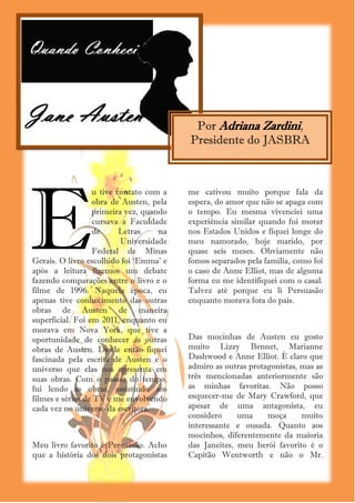 Por Adriana Zardini,
                                             Presidente do JASBRA




E
                  u tive contato com a       me cativou muito porque fala da
                  obra de Austen, pela       espera, do amor que não se apaga com
                  primeira vez, quando       o tempo. Eu mesma vivenciei uma
                  cursava a Faculdade        experiência similar quando fui morar
                  de      Letras    na       nos Estados Unidos e fiquei longe do
                          Universidade       meu namorado, hoje marido, por
                  Federal de Minas           quase seis meses. Obviamente não
Gerais. O livro escolhido foi ‗Emma‘ e       fomos separados pela família, como foi
após a leitura fizemos um debate             o caso de Anne Elliot, mas de alguma
fazendo comparações entre o livro e o        forma eu me identifiquei com o casal.
filme de 1996. Naquela época, eu             Talvez até porque eu li Persuasão
apenas tive conhecimento das outras          enquanto morava fora do país.
obras de Austen de maneira
superficial. Foi em 2011, enquanto eu
morava em Nova York, que tive a
oportunidade de conhecer as outras           Das mocinhas de Austen eu gosto
obras de Austen. Desde então fiquei          muito Lizzy Bennet, Marianne
fascinada pela escrita de Austen e o         Dashwood e Anne Elliot. É claro que
universo que elas nos apresenta em           admiro as outras protagonistas, mas as
suas obras. Com o passar do tempo,           três mencionadas anteriormente são
fui lendo as obras, assistindo aos           as minhas favoritas. Não posso
filmes e séries de TV e me envolvendo        esquecer-me de Mary Crawford, que
cada vez no universo da escritora.           apesar de uma antagonista, eu
                                             considero     uma     moça      muito
                                             interessante e ousada. Quanto aos
                                             mocinhos, diferentemente da maioria
Meu livro favorito é Persuasão. Acho         das Janeites, meu herói favorito é o
que a história dos dois protagonistas        Capitão Wentworth e não o Mr.
                                         4
 
