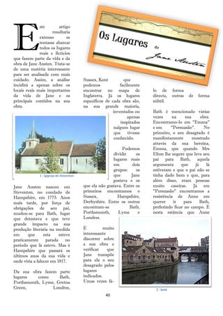 E
              ste        artigo
                     resultaria
              extenso        se
              tentasse abarcar
              todos os lugares
              reais e fictícios
que fazem parte da vida e da
obra de Jane Austen. Trata-se
de uma matéria interessante
para ser analisada com mais
cuidado. Assim, a análise                 Sussex, Kent          que
incidirá a apenas sobre os                podemos            facilmente
locais reais mais importantes             encontrar no mapa de              lo de       forma
da vida de Jane e os                      Inglaterra. Já os lugares         directa,    outras   de   forma
principais contidos na sua                específicos de cada obra são,     súbtil.
obra.                                     na sua grande maioria,
                                                          inventados ou     Bath é mencionado várias
                                                                 apenas     vezes      na    sua      obra.
                                                              inspirados    Encontramo-lo em "Emma"
                                                          nalgum lugar      e em      "Persuasão".      No
                                                          que     tivesse   primeiro, o seu desagrado é
                                                          conhecido.        manifestamente       mostrado
                                                                            através da sua heroína,
                                                              Podemos       Emma, que quando Mrs
                                                         dividir     os     Elton lhe sugere que leve seu
                                                         lugares reais      pai para Bath, aquela
                                                         em        dois     argumenta      que     já    lá
                                                         grupos:     os     estiveram e que o pai não se
              1 - IgIgreja de Steventon                  que      Jane      tinha dado bem e que, para
                                                         gostava e os       além disso, eram pessoas
Jane Austen nasceu em                     que ela não gostava. Entre os     muito caseiras. Já em
Steventon, no condado de                  primeiros encontramos o           "Persuasão" encontramos a
Hampshire, em 1775. Anos                  Sussex,          Hampshire,       resistência de Anne em
mais tarde, por força de                  Derbyshire. Entre os outros       querer      ir  para      Bath,
obrigações de seu pai,                    encontram-se           Bath,      preferindo ficar no campo. É
mudou-se para Bath, lugar                 Porthsmouth,      Lyme      e     nesta estância que Anne
que detestava e que teve                  Londres.
grande impacto na sua
produção literária na medida              É          muito
em     que       esta    esteve           interessante
praticamente      parada     no           discorrer sobre
período que lá esteve. Mas é              a sua obra e
Hampshire que passará os                  verificar    que
últimos anos da sua vida e                Jane transpõe
onde viria a falecer em 1817.             para ela o seu
                                          desagrado pelos
Da sua obra fazem parte                   lugares
lugares    como     Bath,                 indicados.
Porthsmouth, Lyme, Gretna                 Umas vezes fá-
Green,           Londres,                                                    2 - Bath
                                                      40
 
