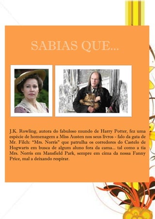 SABIAS QUE...




J.K. Rowling, autora do fabuloso mundo de Harry Potter, fez uma
espécie de homenagem a Miss Austen nos seus livros - falo da gata de
Mr. Filch: ―Mrs. Norris‖ que patrulha os corredores do Castelo de
Hogwarts em busca de algum aluno fora da cama... tal como a tia
Mrs. Norris em Mansfield Park, sempre em cima da nossa Fanny
Price, mal a deixando respirar.




                               42
 