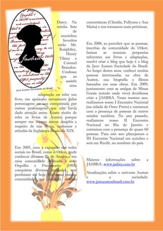Darcy. Na           conterrâneas (Cláudia, Pollyana e Ana
                         minha lista         Maria) e nos tornamos mais próximas.
                                   de
                           mocinhos
                            favoritos
                         estão Mr.           Em 2008, ao perceber que as pessoas,
                          Knightley,         inscritas da comunidade do Orkut,
                              Henry          faziam     as    mesmas     perguntas
                          Tilney e           referentes aos livros e adaptações,
                             Coronel         resolvi criar o blog que hoje é o blog
                           Brandon.          da Jane Austen Sociedade do Brasil.
                            Confesso         Ao longo destes anos, conheci muitas
                          que      ao        pessoas interessadas na obra de
                              assistir       Austen, sua biografia e filmes
                                uma          baseados em suas obras. Em 2009,
                                             juntamente com as amigas de Minas
               adaptação ou reler um         Gerais (estado onde vivo) decidimos
livro, me apaixono novamente pelos           criar a JASBRA. Nesse mesmo ano,
personagens ou sou conquistada por           realizamos nosso I Encontro Nacional
outros personagens que não havia             (na cidade de Ouro Preto) e contamos
dado atenção antes. Gosto muito de           com a presença de pessoas de outros
reler os livros de Austen porque             estados também. No ano passado,
sempre me trazem novos insights a            realizamos     nosso   II    Encontro
respeito de sua época, costumes e            Nacional no Rio de Janeiro e
atitudes da Inglaterra do século XIX.        contamos com a presença de quase 60
                                             pessoas. Para este ano planejamos o
                                             III Encontro Nacional em outubro e
                                             será em Recife, no nordeste do país.
Em 2005, com a expansão das redes
sociais no Brasil, como o Orkut, pude
conhecer diversas fãs de Austen e em
uma comunidade dedicada à série              Maiores  informações   sobre        a
Orgulho e Preconceito (1995)                 JASBRA: www.jasbra.com.br
conquistas diversas amizades, que
                                             Atualizações sobre o universo Austen
perduram até hoje. Foi nessa mesma
                                             e             a            sociedade:
comunidade que conheci minhas
                                             www.janeaustenbrasil.com.br




                                         5
 