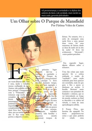«A perseverança, a seriedade e a defesa dos
                                       valores do bem e da verdade, mais tarde ou
                                       mais cedo, gerarão felicidade»

  Um Olhar sobre O Parque de Mansfield
                                                    Por Fátima Velez de Castro


                                                               leitura. No entanto, tive a
                                                               sorte de conseguir uma
                                                               tarde livre e nem pensei
                                                               duas vezes, foi uma
                                                               maratona de leitura desde
                                                               as duas da tarde até às oito
                                                               da noite! O livro foi
                                                               avidamente     ―devorado‖,
                                                                como podem perceber.




E
                                                                 Em    segundo   lugar,
                                                               alguns olhares sobre o
                                                               romance.
                               Em        primeiro      lugar
                          u
                               pretendo       dar-vos      a   Uma das coisas que mais
                    não
                               conhecer a aquisição e          apreciei foi a crítica
                    conheci
                               leitura do Parque de            realizada à noção de
                    -a esta
                               Mansfield… uma aventura!        ―caridade‖: uma acção
                       obra,
                               Para arranjar o livro           realizada para bem parecer
até vocês falarem dela. Esta
                               demorei bastante tempo,         em sociedade, mais do que
é uma, senão o trabalho
                               visto que está esgotado e       para o fim a quem se
menos conhecido da Jane
                               não      há   previsão     de   destinam as acções. A
Austen, não percebo muito
                               reedição. Teve de ser pela      família Bertram neste
bem porquê. Comparando
                               internet, num site de           contexto é um paradoxo de
com a ―Persuasão‖, este
                               leilões,           esperando    bondade e cinismo, que se
romance está muito mais
                               pacientemente pelo fim do       vai intercalando ao longo
completo e explora de
                               negócio.     Mas      quando    do enredo, embora no final
forma       intensa     cada
                               finalmente chegou, foi uma      se descubra e se cultive tal
personagem.          Enfim,
                               alegria! O enredo é             virtude, à custa de uma
poderíamos aqui discutir a
                               aliciante, o que fez com        aprendizagem sofrida.
importância,          valor,
                               que o tivesse lido em pouco
complexidade e qualidade
                               mais de uma semana,             E Fanny Price, que
deste livro face à restante
                               intercalando         trabalho   heroína tão apagada! No
obra, que na minha opinião
                               (muito!), vida familiar e       início      perguntava-me
não se fica nada atrás,
                               pequenos               (muito   como e que Jane poderia
porém o objectivo é outro.
                               pequenos)      tempos      de   ter      criado       uma

                                          6
 