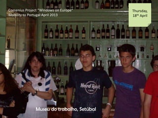 Comenius Project Windows on Europe
Mobility to Portugal April 2013
Thursday,
18th April
Museu do trabalho, Setbal
 