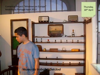 Comenius Project Windows on Europe
Mobility to Portugal April 2013
Thursday,
18th April
Museu do trabalho, Setbal
 