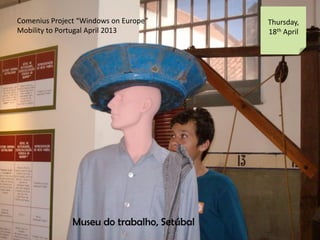 Comenius Project Windows on Europe
Mobility to Portugal April 2013
Thursday,
18th April
Museu do trabalho, Setbal
 