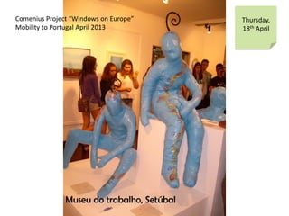 Comenius Project Windows on Europe
Mobility to Portugal April 2013
Thursday,
18th April
Museu do trabalho, Setbal
 