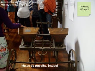Comenius Project Windows on Europe
Mobility to Portugal April 2013
Thursday,
18th April
Museu do trabalho, Setbal
 
