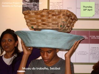 Comenius Project Windows on Europe
Mobility to Portugal April 2013 Thursday,
18th April
Museu do trabalho, Setbal
 