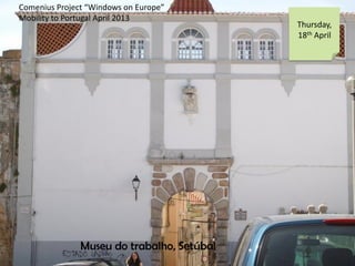 Comenius Project Windows on Europe
Mobility to Portugal April 2013
Thursday,
18th April
Museu do trabalho, Setbal
 