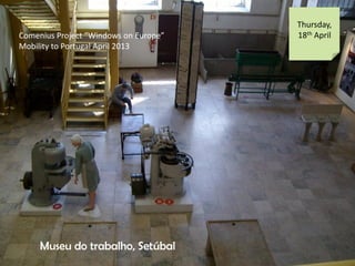 Comenius Project Windows on Europe
Mobility to Portugal April 2013
Thursday,
18th April
Museu do trabalho, Setbal
 