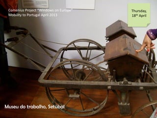 Comenius Project Windows on Europe
Mobility to Portugal April 2013
Thursday,
18th April
Museu do trabalho, Setbal
 