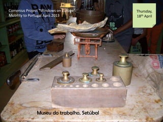 Comenius Project Windows on Europe
Mobility to Portugal April 2013
Thursday,
18th April
Museu do trabalho, Setbal
 