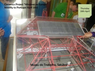 Comenius Project Windows on Europe
Mobility to Portugal April 2013 Thursday
18th April
Museu do Trabalho, Setbal
 