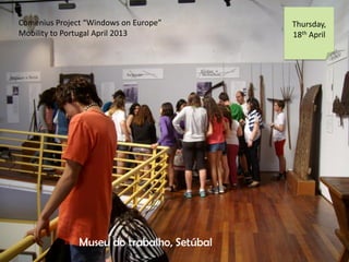Comenius Project Windows on Europe
Mobility to Portugal April 2013
Thursday,
18th April
Museu do trabalho, Setbal
 