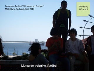 Comenius Project Windows on Europe
Mobility to Portugal April 2013
Thursday,
18th April
Museu do trabalho, Setbal
 