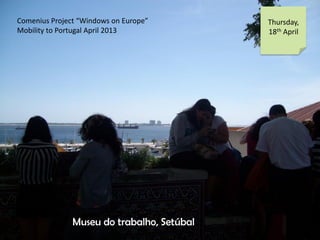 Comenius Project Windows on Europe
Mobility to Portugal April 2013
Thursday,
18th April
Museu do trabalho, Setbal
 