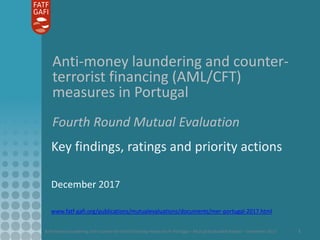 Anti-money laundering and counter-terrorist financing measures in Portugal – Mutual Evaluation Report – December 2017 1
Anti-money laundering and counter-
terrorist financing (AML/CFT)
measures in Portugal
Fourth Round Mutual Evaluation
Key findings, ratings and priority actions
December 2017
www.fatf-gafi.org/publications/mutualevaluations/documents/mer-portugal-2017.html
 