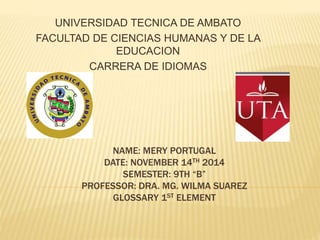 UNIVERSIDAD TECNICA DE AMBATO 
FACULTAD DE CIENCIAS HUMANAS Y DE LA 
EDUCACION 
CARRERA DE IDIOMAS 
NAME: MERY PORTUGAL 
DATE: NOVEMBER 14TH 2014 
SEMESTER: 9TH “B” 
PROFESSOR: DRA. MG. WILMA SUAREZ 
GLOSSARY 1ST ELEMENT 
 