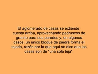 El aglomerado de casas se extiende cuesta arriba, aprovechando pedruscos de granito para sus paredes y, en algunos casos, un único bloque de piedra forma el tejado, razón por la que aquí se dice que las casas son de "una sola teja".