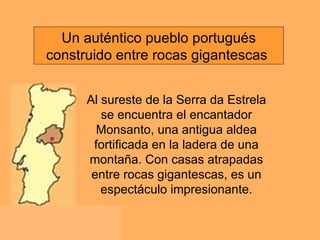Al sureste de la Serra da Estrela se encuentra el encantador Monsanto, una antigua aldea fortificada en la ladera de una montaña. Con casas atrapadas entre rocas gigantescas, es un espectáculo impresionante. Un auténtico pueblo portugués construido entre rocas gigantescas