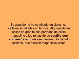 Su aspecto no ha cambiado en siglos, con callejuelas talladas en la roca. Algunas de las casas de granito con portadas de estilo manuelino y las ruinas de un castillo que comenzó como un asentamiento fortificado lusitano, que ofrecen magníficas vistas.