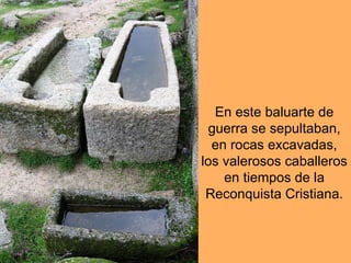 En este baluarte de guerra se sepultaban, en rocas excavadas, los valerosos caballeros en tiempos de la Reconquista Cristiana.