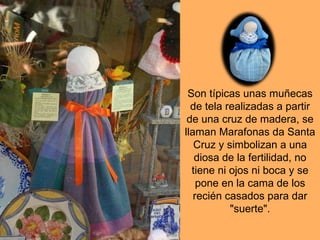 Son típicas unas muñecas de tela realizadas a partir de una cruz de madera, se llaman Marafonas da Santa Cruz y simbolizan a una diosa de la fertilidad, no tiene ni ojos ni boca y se pone en la cama de los recién casados para dar "suerte".