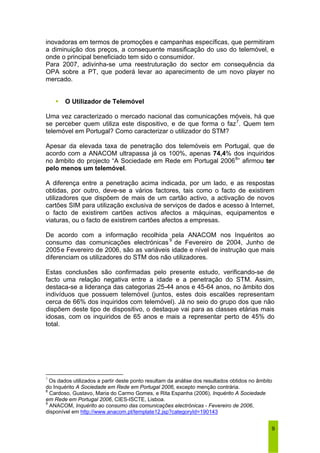 inovadoras em termos de promoções e campanhas específicas, que permitiram 
a diminuição dos preços, a consequente massificação do uso do telemóvel, e 
onde o principal beneficiado tem sido o consumidor. 
Para 2007, adivinha-se uma reestruturação do sector em consequência da 
OPA sobre a PT, que poderá levar ao aparecimento de um novo player no 
mercado. 
9 
ƒ O Utilizador de Telemóvel 
Uma vez caracterizado o mercado nacional das comunicações móveis, há que 
se perceber quem utiliza este dispositivo, e de que forma o faz7. Quem tem 
telemóvel em Portugal? Como caracterizar o utilizador do STM? 
Apesar da elevada taxa de penetração dos telemóveis em Portugal, que de 
acordo com a ANACOM ultrapassa já os 100%, apenas 74,4% dos inquiridos 
no âmbito do projecto “A Sociedade em Rede em Portugal 20068” afirmou ter 
pelo menos um telemóvel. 
A diferença entre a penetração acima indicada, por um lado, e as respostas 
obtidas, por outro, deve-se a vários factores, tais como o facto de existirem 
utilizadores que dispõem de mais de um cartão activo, a activação de novos 
cartões SIM para utilização exclusiva de serviços de dados e acesso à Internet, 
o facto de existirem cartões activos afectos a máquinas, equipamentos e 
viaturas, ou o facto de existirem cartões afectos a empresas. 
De acordo com a informação recolhida pela ANACOM nos Inquéritos ao 
consumo das comunicações electrónicas 9 de Fevereiro de 2004, Junho de 
2005e Fevereiro de 2006, são as variáveis idade e nível de instrução que mais 
diferenciam os utilizadores do STM dos não utilizadores. 
Estas conclusões são confirmadas pelo presente estudo, verificando-se de 
facto uma relação negativa entre a idade e a penetração do STM. Assim, 
destaca-se a liderança das categorias 25-44 anos e 45-64 anos, no âmbito dos 
indivíduos que possuem telemóvel (juntos, estes dois escalões representam 
cerca de 66% dos inquiridos com telemóvel). Já no seio do grupo dos que não 
dispõem deste tipo de dispositivo, o destaque vai para as classes etárias mais 
idosas, com os inquiridos de 65 anos e mais a representar perto de 45% do 
total. 
7 Os dados utilizados a partir deste ponto resultam da análise dos resultados obtidos no âmbito 
do Inquérito A Sociedade em Rede em Portugal 2006, excepto menção contrária. 
8 Cardoso, Gustavo, Maria do Carmo Gomes, e Rita Espanha (2006), Inquérito A Sociedade 
em Rede em Portugal 2006, CIES-ISCTE, Lisboa. 
9 ANACOM, Inquérito ao consumo das comunicações electrónicas - Fevereiro de 2006, 
disponível em http://www.anacom.pt/template12.jsp?categoryId=190143 
 