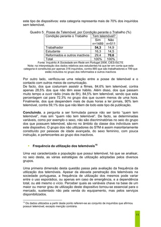 este tipo de dispositivos: esta categoria representa mais de 70% dos inquiridos 
sem telemóvel. 
11 
Quadro 5: Posse de Telemóvel, por Condição perante o Trabalho (%) 
Condição perante o Trabalho Tem telemóvel? 
Sim 
n=1489 
Não 
n=511 
Trabalhador 54,3 14,9 
Estudante 16,3 14,5 
Reformados e outros inactivos 29,4 70,6 
Total 100% 100% 
Fonte: Inquérito A Sociedade em Rede em Portugal 2006, CIES-ISCTE 
Nota: na interpretação dos dados relativos aos estudantes há que ter em conta que esta 
categoria é constituída por apenas 316 inquiridos, contra 885 que são trabalhadores e 799 que 
estão incluídos no grupo dos reformados e outros inactivos 
Por outro lado, verificou-se uma relação entre a posse de telemóvel e o 
contacto com outros meios de comunicação. 
De facto, dos que costumam assistir a filmes, 84,6% tem telemóvel, contra 
apenas 28,5% dos que não têm esse hábito. Além disso, dos que passam 
muito tempo a ouvir rádio (mais de 6h), 84,5% tem telemóvel, sendo que esta 
percentagem cai para 72,3% no grupo dos que ouvem menos de uma hora. 
Finalmente, dos que despendem mais de duas horas a ler jornais, 90% tem 
telemóvel, contra 59,1% dos que não lêem de todo este tipo de publicação. 
Concluindo, a pergunta a ser formulada parece não ser tanto “quem tem 
telemóvel”, mas sim “quem não tem telemóvel”. De facto, se determinadas 
variáveis, como por exemplo o sexo, não são discriminatórias no seio do grupo 
dos que possuem telemóvel, são-no no âmbito da classe dos indivíduos sem 
este dispositivo. O grupo dos não utilizadores do STM é assim maioritariamente 
constituído por pessoas de idade avançada, do sexo feminino, com pouca 
instrução, e pertencentes ao grupo dos inactivos. 
ƒ Frequência da utilização dos telemóveis10 
Uma vez caracterizada a população que possui telemóvel, há que se analisar, 
no seio desta, as várias estratégias de utilização adoptadas pelos diversos 
grupos. 
Uma primeira dimensão desta questão passa pela avaliação da frequência da 
utilização dos telemóveis. Apesar da elevada penetração dos telemóveis na 
sociedade portuguesa, a frequência de utilização dos mesmos pode variar 
entre o uso esporádico, ou apenas em caso de emergência, e a dependência 
total, ou até mesmo o vício. Perceber quais as variáveis chave na base de um 
maior ou menor grau de utilização deste dispositivo tornou-se essencial para o 
mercado, sustentado não pela venda do equipamento, mas pelos serviços 
disponibilizados. 
10 Os dados utilizados a partir deste ponto referem-se ao conjunto de inquiridos que afirmou 
possuir telemóvel, excepto menção contrária. 
 