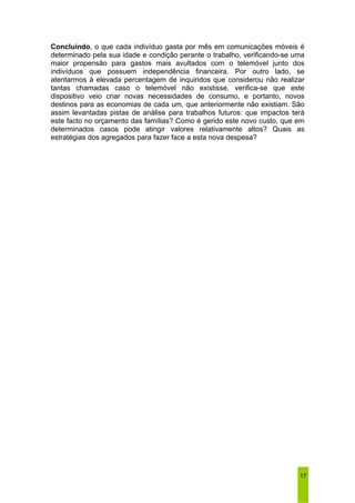 Concluindo, o que cada indivíduo gasta por mês em comunicações móveis é 
determinado pela sua idade e condição perante o trabalho, verificando-se uma 
maior propensão para gastos mais avultados com o telemóvel junto dos 
indivíduos que possuem independência financeira. Por outro lado, se 
atentarmos à elevada percentagem de inquiridos que considerou não realizar 
tantas chamadas caso o telemóvel não existisse, verifica-se que este 
dispositivo veio criar novas necessidades de consumo, e portanto, novos 
destinos para as economias de cada um, que anteriormente não existiam. São 
assim levantadas pistas de análise para trabalhos futuros: que impactos terá 
este facto no orçamento das famílias? Como é gerido este novo custo, que em 
determinados casos pode atingir valores relativamente altos? Quais as 
estratégias dos agregados para fazer face a esta nova despesa? 
17 
 