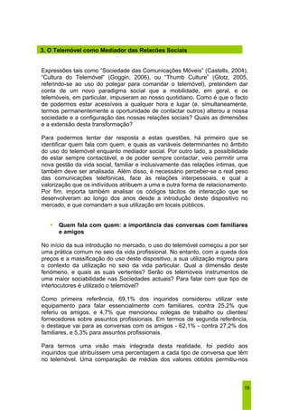 3. O Telemóvel como Mediador das Relações Sociais 
Expressões tais como “Sociedade das Comunicações Móveis” (Castells, 2004), 
“Cultura do Telemóvel” (Goggin, 2006), ou “Thumb Culture” (Glotz, 2005, 
referindo-se ao uso do polegar para comandar o telemóvel), pretendem dar 
conta de um novo paradigma social que a mobilidade, em geral, e os 
telemóveis, em particular, impuseram ao nosso quotidiano. Como é que o facto 
de podermos estar acessíveis a qualquer hora e lugar (e, simultaneamente, 
termos permanentemente a oportunidade de contactar outros) alterou a nossa 
sociedade e a configuração das nossas relações sociais? Quais as dimensões 
e a extensão desta transformação? 
Para podermos tentar dar resposta a estas questões, há primeiro que se 
identificar quem fala com quem, e quais as variáveis determinantes no âmbito 
do uso do telemóvel enquanto mediador social. Por outro lado, a possibilidade 
de estar sempre contactável, e de poder sempre contactar, veio permitir uma 
nova gestão da vida social, familiar e inclusivamente das relações intimas, que 
também deve ser analisada. Além disso, é necessário perceber-se o real peso 
das comunicações telefónicas, face às relações interpessoais, e qual a 
valorização que os indivíduos atribuem a uma e outra forma de relacionamento. 
Por fim, importa também analisar os códigos tácitos de interacção que se 
desenvolveram ao longo dos anos desde a introdução deste dispositivo no 
mercado, e que comandam a sua utilização em locais públicos. 
ƒ Quem fala com quem: a importância das conversas com familiares 
18 
e amigos 
No início da sua introdução no mercado, o uso do telemóvel começou a por ser 
uma prática comum no seio da vida profissional. No entanto, com a queda dos 
preços e a massificação do uso deste dispositivo, a sua utilização migrou para 
o contexto da utilização no seio da vida particular. Qual a dimensão deste 
fenómeno, e quais as suas vertentes? Serão os telemóveis instrumentos de 
uma maior sociabilidade nas Sociedades actuais? Para falar com que tipo de 
interlocutores é utilizado o telemóvel? 
Como primeira referência, 69,1% dos inquiridos considerou utilizar este 
equipamento para falar essencialmente com familiares, contra 25,2% que 
referiu os amigos, e 4,7% que mencionou colegas de trabalho ou clientes/ 
fornecedores sobre assuntos profissionais. Em termos de segunda referência, 
o destaque vai para as conversas com os amigos - 62,1% - contra 27,2% dos 
familiares, e 5,3% para assuntos profissionais. 
Para termos uma visão mais integrada desta realidade, foi pedido aos 
inquiridos que atribuíssem uma percentagem a cada tipo de conversa que têm 
no telemóvel. Uma comparação de médias dos valores obtidos permitiu-nos 
 
