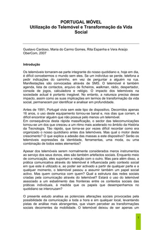 1 
PORTUGAL MÓVEL 
Utilização do Telemóvel e Transformação da Vida 
Social 
Gustavo Cardoso, Maria do Carmo Gomes, Rita Espanha e Vera Araújo 
OberCom, 2007 
Introdução 
Os telemóveis tornaram-se parte integrante do nosso quotidiano e, hoje em dia, 
é difícil concebermos o mundo sem eles. Se um indivíduo se perde, telefona a 
pedir indicações do caminho, em vez de perguntar a alguém na rua. 
Manifestações são convocadas através de SMS. O telemóvel é também 
agenda, lista de contactos, arquivo de ficheiros, walkman, rádio, despertador, 
consola de jogos, calculadora e relógio. O impacto dos telemóveis na 
sociedade actual é portanto inegável. No entanto, a natureza precisa desse 
impacto, assim como as suas implicações em termos de transformação da vida 
social, permanecem por identificar e analisar em profundidade. 
Antes de 1991, Portugal vivia sem este tipo de dispositivo. Decorridos apenas 
16 anos, o uso deste equipamento tornou-se banal e, nos dias que correm, é 
difícil encontrar alguém que não possua pelo menos um telemóvel. 
Em consequência desta rápida massificação, o sector das telecomunicações 
tornou-se um dos que cresceu a um ritmo mais acelerado no âmbito da História 
da Tecnologia. Tão rápido, que torna-se por vezes difícil recordar como era 
organizado o nosso quotidiano antes dos telemóveis. Mas qual o motor deste 
crescimento? O que explica a adesão das massas a este dispositivo? Serão os 
telemóveis expressões da identidade, ferramentas, uma moda, ou uma 
combinação de todos estes elementos? 
Apesar dos telemóveis serem normalmente considerados meros instrumentos 
ao serviço dos seus donos, eles são também artefactos sociais. Enquanto meio 
de comunicação, eles suportam a relação com o outro. Mas para além disso, a 
prática comunicativa através do telemóvel é influenciada pelo contexto social 
em que este é utilizado e, ao poder ser activado a partir de qualquer parte e a 
qualquer momento, o telemóvel passou a assumir também um papel social 
activo. Mas quem comunica com quem? Qual a estrutura das redes sociais 
criadas pela comunicação através do telemóvel? Estará o uso do telemóvel 
associado a um esbatimento das fronteiras entre os contextos sociais das 
práticas individuais, à medida que os papeis que desempenhamos no 
quotidiano se intercruzam? 
O presente estudo analisa as potenciais alterações sociais provocadas pela 
possibilidade da comunicação a toda a hora e em qualquer local, levantando 
pistas de análise mais abrangentes, que visam perceber as transformações 
sociais decorrentes da mobilidade. O telemóvel deixou de ser apenas um 
 