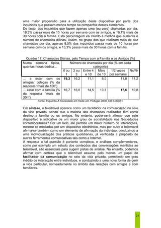 uma maior propensão para a utilização deste dispositivo por parte dos 
inquiridos que passam menos tempo na companhia destes elementos. 
De facto, dos inquiridos que fazem apenas uma (ou zero) chamadas por dia, 
19,3% passa mais de 10 horas por semana com os amigos, e 16,7% mais de 
30 horas com a família. Esta percentagem vai caindo à medida que aumenta o 
número de chamadas diárias. Assim, no grupo dos que realizam mais de dez 
chamadas por dia, apenas 8,5% dos inquiridos passa mais de 10 horas por 
semana com os amigos, e 13,3% passa mais de 30 horas com a família. 
21 
Quadro 17: Chamadas Diárias, pelo Tempo com a Família e os Amigos (%) 
Número de chamadas por dia (% em cada 
categoria) 
Numa semana típica, 
quantas horas dedica... 
0 ou 
1 
2 ou 
3 
Entre 4 
e 10 
Mais 
de 10 
1/2 vezes 
por semana 
Ns/Nr 
... a estar com os 
amigos/ colegas (% da 
resposta “mais de 10h”) 
19,3 16,2 11,1 8,5 11,8 11,2 
... estar com a família (% 
da resposta “mais de 
30h”) 
16,7 16,0 14,5 13,3 17,6 10,8 
Fonte: Inquérito A Sociedade em Rede em Portugal 2006, CIES-ISCTE 
Em síntese, o telemóvel aparece como um facilitador da comunicação no seio 
da vida privada, sendo que a maioria das chamadas realizadas têm como 
destino a família ou os amigos. No entanto, poder-se-á afirmar que este 
dispositivo é indicativo de um maior grau de sociabilidade nas Sociedades 
contemporâneas? Por um lado, ele permite um maior número de interacções, 
mesmo se mediadas por um dispositivo electrónico, mas por outro o telemóvel 
afirma-se também como um elemento de afirmação do indivíduo, conduzindo a 
uma individualização das práticas quotidianas, já verificada a propósito de 
outras ferramentas comunicativas tais como a Internet. 
A resposta a tal questão é portanto complexa, e análises complementares, 
como por exemplo um estudo dos conteúdos das conversações mantidas ao 
telemóvel, são essenciais para sugerir pistas de análise. No entanto, podemos 
afirmar com certeza que o telemóvel assume pelo menos um papel de 
facilitador da comunicação no seio da vida privada, permitindo um grau 
inédito de interacção entre indivíduos, e conduzindo a uma nova forma de gerir 
a vida particular, nomeadamente no âmbito das relações com amigos e com 
familiares. 
 