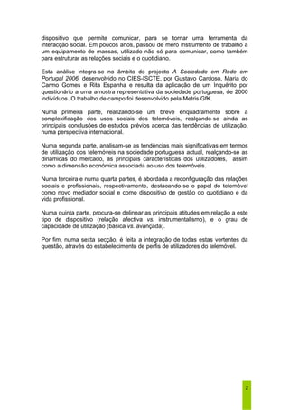 dispositivo que permite comunicar, para se tornar uma ferramenta da 
interacção social. Em poucos anos, passou de mero instrumento de trabalho a 
um equipamento de massas, utilizado não só para comunicar, como também 
para estruturar as relações sociais e o quotidiano. 
Esta análise integra-se no âmbito do projecto A Sociedade em Rede em 
Portugal 2006, desenvolvido no CIES-ISCTE, por Gustavo Cardoso, Maria do 
Carmo Gomes e Rita Espanha e resulta da aplicação de um Inquérito por 
questionário a uma amostra representativa da sociedade portuguesa, de 2000 
indivíduos. O trabalho de campo foi desenvolvido pela Metris GfK. 
Numa primeira parte, realizando-se um breve enquadramento sobre a 
complexificação dos usos sociais dos telemóveis, realçando-se ainda as 
principais conclusões de estudos prévios acerca das tendências de utilização, 
numa perspectiva internacional. 
Numa segunda parte, analisam-se as tendências mais significativas em termos 
de utilização dos telemóveis na sociedade portuguesa actual, realçando-se as 
dinâmicas do mercado, as principais características dos utilizadores, assim 
como a dimensão económica associada ao uso dos telemóveis. 
Numa terceira e numa quarta partes, é abordada a reconfiguração das relações 
sociais e profissionais, respectivamente, destacando-se o papel do telemóvel 
como novo mediador social e como dispositivo de gestão do quotidiano e da 
vida profissional. 
Numa quinta parte, procura-se delinear as principais atitudes em relação a este 
tipo de dispositivo (relação afectiva vs. instrumentalismo), e o grau de 
capacidade de utilização (básica vs. avançada). 
Por fim, numa sexta secção, é feita a integração de todas estas vertentes da 
questão, através do estabelecimento de perfis de utilizadores do telemóvel. 
2 
 