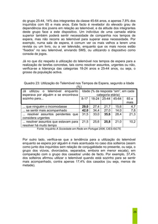do grupo 25-44, 14% dos integrantes da classe 45-64 anos, e apenas 7,8% dos 
inquiridos com 65 e mais anos. Este facto é revelador do elevado grau de 
dependência dos jovens em relação ao telemóvel, e da atitude dos integrantes 
deste grupo face a este dispositivo. Um indivíduo de uma camada etária 
superior também poderá sentir necessidade de companhia nos tempos de 
espera, mas não recorre ao telemóvel para superar essa necessidade. Por 
exemplo, numa sala de espera, é comum ver os mais velhos a lerem uma 
revista ou um livro, ou a ver televisão, enquanto que os mais novos estão 
“fixados” no seu telemóvel, enviando SMS, ou utilizando o dispositivo como 
consola de jogos. 
Já no que diz respeito à utilização do telemóvel nos tempos de espera para a 
realização de tarefas concretas, tais como resolver assuntos, urgentes ou não, 
verifica-se a liderança das categorias 18-24 anos e 25-44 anos, ou seja, o 
grosso da população activa. 
Quadro 23: Utilização do Telemóvel nos Tempos de Espera, segundo a Idade 
29 
(%) 
Idade (% da resposta “sim”, em cada 
Já utilizou o telemóvel enquanto 
esperava por alguém e se encontrava 
categoria etária) 
sozinho para... 8-17 18-24 25-44 45-64 65 e 
mais 
... que ninguém o incomodasse 29,0 27,4 21,7 15,6 4,7 
... se sentir mais acompanhado 42,0 34,4 27,0 14,0 7,8 
... resolver assuntos pendentes que 
considera urgentes 
31,5 33,0 35,6 28,4 21,3 
... resolver assuntos que estavam para 
resolver há muito tempo 
21,5 25,6 25,8 21,0 10,2 
Fonte: Inquérito A Sociedade em Rede em Portugal 2006, CIES-ISCTE 
Por outro lado, verifica-se que a tendência para a utilização do telemóvel 
enquanto se espera por alguém é mais acentuada no caso dos solteiros (assim 
como junto dos inquiridos sem relação de conjugalidade no presente, ou seja, o 
grupo dos viúvos, divorciados, separados, embora em menor escala), em 
comparação com o grupo dos casados/ união de facto. Por exemplo, 37,4% 
dos solteiros afirmou utilizar o telemóvel quando está sozinho para se sentir 
mais acompanhado, contra apenas 17,4% dos casados (ou seja, menos de 
metade). 
 