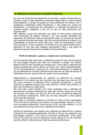 4. Utilização do Telemóvel em Contexto Profissional 
No início da introdução dos telemóveis no mercado, a classe empresarial foi a 
primeira a aderir a este dispositivo, percebendo desde logo as suas inúmeras 
potencialidades no âmbito da gestão da vida profissional. No entanto, com a 
progressiva massificação deste equipamento, o foco alterou-se, sendo que 
actualmente o core-business dos operadores é a utilização do telemóvel no 
contexto privado, relegando o seu uso no seio da vida profissional para 
segundo plano. 
Não obstante, o grupo dos indivíduos que utiliza de forma activa o telemóvel 
como ferramenta de trabalho continua a ser uma parcela importante dos 
utilizadores de telemóvel, tendo os operadores criado um conjunto de serviços 
com potencial interesse para estes, tais como alertas da Bolsa de Valores, ou a 
possibilidade de aceder ao email. Mas qual o grau de receptividade a estes 
novos serviços? O que caracteriza o indivíduo que usa predominantemente o 
telemóvel no seio das suas relações profissionais? Qual o real papel do 
telemóvel enquanto ferramenta de gestão da vida profissional? 
37 
ƒ Perfil do Utilizador: o género e a idade como variáveis-chave 
Com foi anteriormente observado, o telemóvel é antes de mais uma ferramenta 
de comunicação utilizada para falar com familiares e amigos. No entanto, 
apesar de 45,4% dos inquiridos ter afirmado que nunca utiliza o telemóvel por 
motivos profissionais (contra 26,3% que disse usar “pouco frequentemente”, 
18,3% “frequentemente”, e apenas 6,1% “muito frequentemente”), a análise do 
uso do telemóvel em contexto profissional não deixa de ser relevante devido às 
implicações que tem, quer em termos sociais, como económicos. 
Relativamente à caracterização do utilizador de telemóvel em contexto 
profissional, é de realçar que dos inquiridos que afirmaram que mais de 10% 
das suas conversas ao telemóvel eram conversas profissionais, a maioria 
pertence às categorias etárias 25-44 anos (55,5%), e 44-64 anos (29,8%), ou 
seja, são indivíduos em idade activa. 
Por outro lado, existe também uma maior propensão para a utilização do 
telemóvel em contexto profissional por parte dos homens, sendo que, do total 
de inquiridos que referiu que mais de 10% das suas conversas ao telemóvel 
são conversas profissionais, 76,5% são do sexo masculino, contra apenas 
23,5% que são mulheres. 
Além disso, os inquiridos casados ou vivendo em união de facto representam 
70,5% do total de indivíduos que conferiu uma percentagem superior a 10% a 
suas conversas profissionais, contra apenas 24,3% que são solteiros, e 5,1% 
que pertencem ao grupo dos viúvos/ separados/ divorciados. 
Verifica-se igualmente uma relação entre utilização do telemóvel em contexto 
profissional, e as despesas efectuadas. De facto, junto dos que atribuíram uma 
percentagem superior a 10% para as conversas profissionais, 18,2% gasta 
mais de 40 euros por mês em telemóvel, contra apenas 8,1% dos inquiridos 
que não utilizam o telemóvel para tratar de assuntos profissionais. 
 