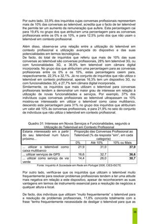 Por outro lado, 33,9% dos inquiridos cujas conversas profissionais representam 
mais de 10% das conversas ao telemóvel, acredita que o facto de ter telemóvel 
lhe permite ter um aumento da remuneração que aufere. Esta percentagem cai 
para 19,4% no grupo dos que atribuíram uma percentagem para as conversas 
profissionais entre os 0% e os 10%, e para 12,5% junto dos que não usam o 
telemóvel em contexto profissional. 
Além disso, observa-se uma relação entre a utilização do telemóvel em 
contexto profissional e utilização avançada do dispositivo e das suas 
potencialidades em termos tecnológicos. 
De facto, do total de inquiridos que referiu que mais de 10% das suas 
conversas ao telemóvel são conversas profissionais, 28% tem telemóvel 3G, ou 
com funcionalidades 3G, e 36,9% tem telemóvel com câmara digital 
incorporada. No grupo dos que atribuíram uma percentagem para as conversas 
profissionais entre os 0% e os 10%, estas percentagens caiem para, 
respectivamente, 22,3% e 32,1%. Já no conjunto de inquiridos que não utiliza o 
telemóvel em contexto profissional, apenas 16,3% tem um dispositivo 3G, ou 
com funcionalidades 3G, e 27,7% tem câmara digital incorporada. 
Similarmente, os inquiridos que mais utilizam o telemóvel para conversas 
profissionais tendem a demonstrar um maior grau de interesse em relação à 
utilização de novas funcionalidades e serviços. Por exemplo, 37% dos 
indivíduos cujas conversas profissionais ao telemóvel ultrapassam os 10% 
mostrou-se interessado em utilizar o telemóvel como caixa multibanco, 
descendo esta percentagem para 31% no grupo dos inquiridos que atribuíram 
um valor até 10% às conversas profissionais, e para 21,9% no seio do conjunto 
de indivíduos que não utiliza o telemóvel em contexto profissional. 
38 
Quadro 31: Interesse em Novos Serviços e Funcionalidades, segundo a 
Utilização do Telemóvel em Contexto Profissional 
Proporção das Conversas Profissional ao 
Telemóvel (% da resposta “sim”, em cada 
categoria) 
Estaria interessado em a partir 
do seu telemóvel num futuro 
próximo... 
0% Até 10% 10% ou Mais 
... utilizar o telemóvel como 
caixa multibanco 
21,9 31,0 37,0 
... utilizar serviços de GPS 16,6 32,7 36,6 
... utilizar como serviço de via 
14,4 26,0 30,7 
verde 
Fonte: Inquérito A Sociedade em Rede em Portugal 2006, CIES-ISCTE 
Por outro lado, verifica-se que os inquiridos que utilizam o telemóvel muito 
frequentemente para resolver problemas profissionais tendem a ter uma atitude 
mais negativa em relação a este dispositivo, apesar de reconhecerem as suas 
vantagens em termos de instrumento essencial para a resolução de negócios a 
qualquer altura e local. 
De facto, dos indivíduos que utilizam “muito frequentemente” o telemóvel para 
a resolução de problemas profissionais, 11,8% concorda totalmente com a 
frase “tenho frequentemente necessidade de desligar o telemóvel para que as 
 
