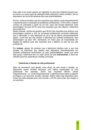 Este valor é em muito superior ao registado no seio dos restantes grupos que, 
por terem um menor grau de utilização deste dispositivo neste contexto, não se 
apercebem de forma tão absoluta das suas potencialidades. 
Por fim, refira-se também que dos inquiridos que utilizam muito frequentemente 
o telemóvel para a resolução de problemas profissionais, 70,4% faria o mesmo 
número de chamadas a partir de um fixo, caso não tivesse telemóvel. Esta 
percentagem cai para 54,7% junto dos inquiridos que não utilizam o telemóvel 
para estes fins. 
Neste contexto, verifica-se também que 28,5% dos inquiridos que atribuiu uma 
percentagem superior a 10% às conversas profissionais concorda totalmente 
com a afirmação “o meu telemóvel só me é útil se estiver permanentemente 
ligado”. Junto dos que não utilizam o telemóvel em contexto profissional, esta 
percentagem cai para 19%, denotando um maior grau de necessidade em 
relação ao telefone junto dos inquiridos que o utilizam no seio da sua vida 
profissional. 
Em síntese, apesar de sentirem que o telemóvel interfere com a sua vida 
privada, os indivíduos que utilizam este dispositivo maioritariamente em 
contexto profissional reconhecem as suas potencialidades, sendo que para 
este grupo o telemóvel tem um valor acima de tudo instrumental, e deve ser 
utilizado para fins específicos e tarefas concretas. 
40 
ƒ Telemóveis e Gestão da vida profissional 
Além de permitirem uma gestão mais eficaz da vida social e familiar, os 
telemóveis vieram também favorecer uma melhor organização da vida 
profissional. Por exemplo, 29,4% dos inquiridos afirmou utilizar 
“frequentemente”, ou “muito frequentemente” o telemóvel para saber se alguém 
já chegou a um encontro/ reunião marcado, 28,6% utiliza este dispositivo para 
avisar que está atrasado para uma reunião, e 27,9% para avisar que chegou a 
um encontro. 
 