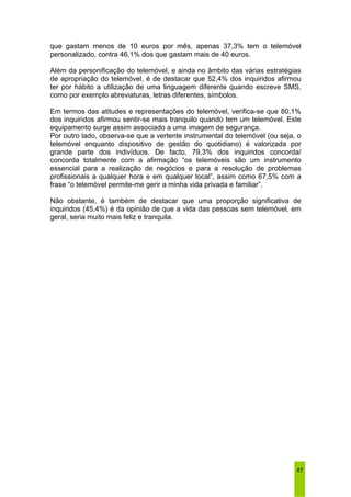 que gastam menos de 10 euros por mês, apenas 37,3% tem o telemóvel 
personalizado, contra 46,1% dos que gastam mais de 40 euros. 
Além da personificação do telemóvel, e ainda no âmbito das várias estratégias 
de apropriação do telemóvel, é de destacar que 52,4% dos inquiridos afirmou 
ter por hábito a utilização de uma linguagem diferente quando escreve SMS, 
como por exemplo abreviaturas, letras diferentes, símbolos. 
Em termos das atitudes e representações do telemóvel, verifica-se que 80,1% 
dos inquiridos afirmou sentir-se mais tranquilo quando tem um telemóvel. Este 
equipamento surge assim associado a uma imagem de segurança. 
Por outro lado, observa-se que a vertente instrumental do telemóvel (ou seja, o 
telemóvel enquanto dispositivo de gestão do quotidiano) é valorizada por 
grande parte dos indivíduos. De facto, 79,3% dos inquiridos concorda/ 
concorda totalmente com a afirmação “os telemóveis são um instrumento 
essencial para a realização de negócios e para a resolução de problemas 
profissionais a qualquer hora e em qualquer local”, assim como 67,5% com a 
frase “o telemóvel permite-me gerir a minha vida privada e familiar”. 
Não obstante, é também de destacar que uma proporção significativa de 
inquiridos (45,4%) é da opinião de que a vida das pessoas sem telemóvel, em 
geral, seria muito mais feliz e tranquila. 
47 
 