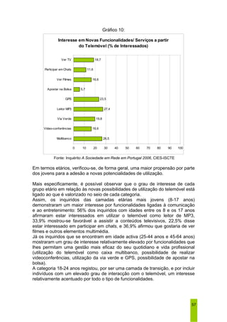 57 
Gráfico 10: 
Interesse em Novas Funcionalidades/ Serviços a partir 
do Telemóvel (% de Interessados) 
18,7 
23,5 
26,5 
19,8 
11,6 
16,6 
27,4 
5,7 
16,6 
0 10 20 30 40 50 60 70 80 90 100 
Ver TV 
Participar em Chats 
Ver Filmes 
Apostar na Bolsa 
GPS 
Leitor MP3 
Via Verde 
Video-conferências 
Multibanco 
Fonte: Inquérito A Sociedade em Rede em Portugal 2006, CIES-ISCTE 
Em termos etários, verificou-se, de forma geral, uma maior propensão por parte 
dos jovens para a adesão a novas potencialidades de utilização. 
Mais especificamente, é possível observar que o grau de interesse de cada 
grupo etário em relação às novas possibilidades de utilização do telemóvel está 
ligado ao que é valorizado no seio de cada categoria. 
Assim, os inquiridos das camadas etárias mais jovens (8-17 anos) 
demonstraram um maior interesse por funcionalidades ligadas à comunicação 
e ao entretenimento: 56% dos inquiridos com idades entre os 8 e os 17 anos 
afirmaram estar interessados em utilizar o telemóvel como leitor de MP3, 
33,9% mostrou-se favorável a assistir a conteúdos televisivos, 22,5% disse 
estar interessado em participar em chats, e 36,9% afirmou que gostaria de ver 
filmes e outros elementos multimédia. 
Já os inquiridos que se encontram em idade activa (25-44 anos e 45-64 anos) 
mostraram um grau de interesse relativamente elevado por funcionalidades que 
lhes permitam uma gestão mais eficaz do seu quotidiano e vida profissional 
(utilização do telemóvel como caixa multibanco, possibilidade de realizar 
videoconferências, utilização da via verde e GPS, possibilidade de apostar na 
bolsa). 
A categoria 18-24 anos registou, por ser uma camada de transição, e por incluir 
indivíduos com um elevado grau de interacção com o telemóvel, um interesse 
relativamente acentuado por todo o tipo de funcionalidades. 
 