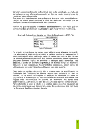 carácter predominantemente instrumental com esta tecnologia, as mulheres 
apropriaram-se dos telemóveis enquanto um item de moda, e como forma de 
manter as suas redes sociais. 
Por outro lado, constatou-se que os homens têm uma maior curiosidade em 
relação às várias potencialidades e usos do telemóvel, enquanto que as 
mulheres utilizam-no essencialmente para comunicar. 
Por fim, no que diz respeito ao estatuto socioeconómico, é de notar que em 
termos mundiais predominam os utilizadores com maior nível de rendimento. 
5 
Quadro 2: Subscritores Móveis, por Nível de Rendimento – 2003 (%) 
2003 - Mundo 
Alto 50,8 
Médio Alto 8,8 
Médio Baixo 35,1 
Baixo 5,3 
Fonte: ITU Statistics 
No entanto, enquanto que em países como a China (onde a taxa de penetração 
dos telemóveis é ainda muito reduzida) a variável estatuto socioeconómico é 
ainda muito significativa, na Europa, onde há países com mais de 90% de taxa 
de penetração destes dispositivos, esta variável tem vindo a perder importância 
enquanto elemento capaz de antecipar a adopção desta tecnologia. Não 
obstante, é ainda um elemento significativo em termos de tipo de telemóvel 
adquirido e das respectivas funcionalidades associadas, assim como de 
utilização dos novos serviços disponibilizados para este suporte. 
Nem todas as regiões do mundo têm o mesmo grau de envolvimento na 
Sociedade das Comunicações Móveis. Assim como acontece no caso da 
Internet, ou de outras tecnologias, a adopção do telemóvel por parte da 
população e a massificação do seu uso aconteceu de forma mais célere nas 
regiões mais desenvolvidas do planeta, em detrimento das zonas mais 
desfavorecidas. Além disso, no seio de cada uma das regiões, outras variáveis, 
nomeadamente o sexo, a idade e o estatuto socioeconómico revelaram-se 
elementos essenciais para determinar o grau de envolvimento dos indivíduos 
na Sociedade das Comunicações Móveis. 
 