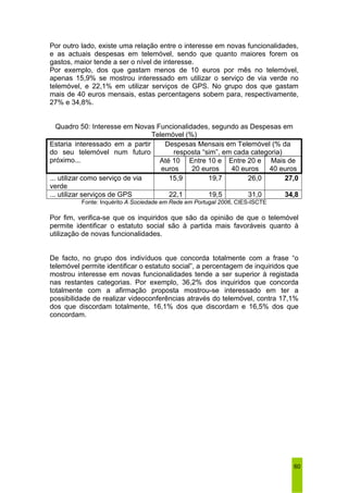 Por outro lado, existe uma relação entre o interesse em novas funcionalidades, 
e as actuais despesas em telemóvel, sendo que quanto maiores forem os 
gastos, maior tende a ser o nível de interesse. 
Por exemplo, dos que gastam menos de 10 euros por mês no telemóvel, 
apenas 15,9% se mostrou interessado em utilizar o serviço de via verde no 
telemóvel, e 22,1% em utilizar serviços de GPS. No grupo dos que gastam 
mais de 40 euros mensais, estas percentagens sobem para, respectivamente, 
27% e 34,8%. 
60 
Quadro 50: Interesse em Novas Funcionalidades, segundo as Despesas em 
Telemóvel (%) 
Despesas Mensais em Telemóvel (% da 
resposta “sim”, em cada categoria) 
Estaria interessado em a partir 
do seu telemóvel num futuro 
próximo... Até 10 
euros 
Entre 10 e 
20 euros 
Entre 20 e 
40 euros 
Mais de 
40 euros 
... utilizar como serviço de via 
verde 
15,9 19,7 26,0 27,0 
... utilizar serviços de GPS 22,1 19,5 31,0 34,8 
Fonte: Inquérito A Sociedade em Rede em Portugal 2006, CIES-ISCTE 
Por fim, verifica-se que os inquiridos que são da opinião de que o telemóvel 
permite identificar o estatuto social são à partida mais favoráveis quanto à 
utilização de novas funcionalidades. 
De facto, no grupo dos indivíduos que concorda totalmente com a frase “o 
telemóvel permite identificar o estatuto social”, a percentagem de inquiridos que 
mostrou interesse em novas funcionalidades tende a ser superior à registada 
nas restantes categorias. Por exemplo, 36,2% dos inquiridos que concorda 
totalmente com a afirmação proposta mostrou-se interessado em ter a 
possibilidade de realizar videoconferências através do telemóvel, contra 17,1% 
dos que discordam totalmente, 16,1% dos que discordam e 16,5% dos que 
concordam. 
 